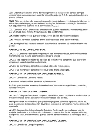 XVI. Ordenar após análise prévia de três orçamentos a realização de obras e serviços
emergenciais que não possam aguardar por deliberação de A.G.C., que não importem em
gastos vultosos.
XVIII. Obter no mínimo três orçamentos que atendam a todas as condições estabelecidas no
edital de tomada de preços para todas as aquisições de bens ou contratação de serviços.
Em seguida deverá submetê-los à aprovação da A.G.C.;
XIX. Convocar A.G.C. ordinária ou extraordinária, quando necessária, ou lhe for requerido
por um grupo de no mínimo 1/4 (um quarto) dos condôminos;
XX. Prestar informações a qualquer tempo, sobre os atos da sua administração;
XXI. Procurar por meios suasórios dirimir as divergências entre os condôminos;
XXII. Entregar ao seu sucessor todos os documentos e pertences do condomínio em seu
poder.
CAPÍTULO III - DO CONSELHO FISCAL
Art. 31. O Conselho Fiscal será composto por três membros efetivos, condôminos eleitos
bienalmente pela mesma assembléia que eleger o síndico.
Art. 32. Não poderá candidatar-se ao cargo de conselheiro o condômino que estiver em
atraso com suas obrigações condominiais.
Art. 33. Os membros do conselho consultivo não serão remunerados.
Art. 34. Os membros do conselho consultivo terão direito à reeleição.
CAPÍTULO IV - DA COMPETÊNCIA DO CONSELHO FISCAL
Art. 35. Compete ao Conselho Fiscal :
I. Examinar trimestralmente as contas do condomínio;
II. Emitir parecer sobre as contas do condomínio e sobre assuntos gerais do condomínio,
quando solicitado.
CAPÍTULO V - DO COLEGIADO GESTOR
Art. 36. O Colegiado Gestor será composto pelo síndico, que o coordenará, o subsíndico, os
três conselheiros e mais dois condôminos convidados pelo síndico.
Parágrafo único. O condômino que apresentar proposta, conforme o previsto no art. 16,
para a análise do Colegiado gestor, deverá ser convidado a participar da reunião em que for
analisada.
Art. 37. As propostas deliberadas pelo Colegiado Gestor serão aprovadas por voto da
maioria, tendo votado no mínimo cinco dos seus componentes, dentre os quais o síndico
não poderá faltar. Posteriormente, quando cabível, serão submetidas à apreciação da A. G.
C.
CAPÍTULO VI - DA COMPETÊNCIA DO COLEGIADO GESTOR.
Art. 38. Compete ao Colegiado gestor :
 
