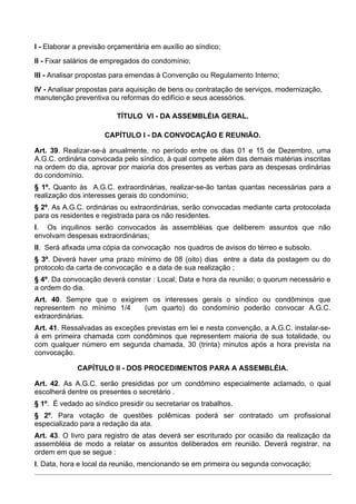 I - Elaborar a previsão orçamentária em auxílio ao síndico;
II - Fixar salários de empregados do condomínio;
III - Analisar propostas para emendas à Convenção ou Regulamento Interno;
IV - Analisar propostas para aquisição de bens ou contratação de serviços, modernização,
manutenção preventiva ou reformas do edifício e seus acessórios.

                          TÍTULO VI - DA ASSEMBLÉIA GERAL.

                      CAPÍTULO I - DA CONVOCAÇÃO E REUNIÃO.

Art. 39. Realizar-se-á anualmente, no período entre os dias 01 e 15 de Dezembro, uma
A.G.C. ordinária convocada pelo síndico, à qual compete além das demais matérias inscritas
na ordem do dia, aprovar por maioria dos presentes as verbas para as despesas ordinárias
do condomínio.
§ 1º. Quanto às A.G.C. extraordinárias, realizar-se-ão tantas quantas necessárias para a
realização dos interesses gerais do condomínio;
§ 2º. As A.G.C. ordinárias ou extraordinárias, serão convocadas mediante carta protocolada
para os residentes e registrada para os não residentes.
I. Os inquilinos serão convocados às assembléias que deliberem assuntos que não
envolvam despesas extraordinárias;
II. Será afixada uma cópia da convocação nos quadros de avisos do térreo e subsolo.
§ 3º. Deverá haver uma prazo mínimo de 08 (oito) dias entre a data da postagem ou do
protocolo da carta de convocação e a data de sua realização ;
§ 4º. Da convocação deverá constar : Local; Data e hora da reunião; o quorum necessário e
a ordem do dia.
Art. 40. Sempre que o exigirem os interesses gerais o síndico ou condôminos que
representem no mínimo 1/4    (um quarto) do condomínio poderão convocar A.G.C.
extraordinárias.
Art. 41. Ressalvadas as exceções previstas em lei e nesta convenção, a A.G.C. instalar-se-
á em primeira chamada com condôminos que representem maioria de sua totalidade, ou
com qualquer número em segunda chamada, 30 (trinta) minutos após a hora prevista na
convocação.

             CAPÍTULO II - DOS PROCEDIMENTOS PARA A ASSEMBLÉIA.

Art. 42. As A.G.C. serão presididas por um condômino especialmente aclamado, o qual
escolherá dentre os presentes o secretário .
§ 1º. É vedado ao síndico presidir ou secretariar os trabalhos.
§ 2º. Para votação de questões polêmicas poderá ser contratado um profissional
especializado para a redação da ata.
Art. 43. O livro para registro de atas deverá ser escriturado por ocasião da realização da
assembléia de modo a relatar os assuntos deliberados em reunião. Deverá registrar, na
ordem em que se segue :
I. Data, hora e local da reunião, mencionando se em primeira ou segunda convocação;
 