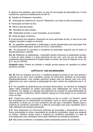 II. Abertura dos trabalhos, pelo síndico; no caso de convocação de assembléia por 1/4 dos
condôminos, passa-se imediatamente ao item III;
III. Escolha do Presidente e Secretário ;
IV. Verificação da existência de "quorum" deliberativo, com base na folha de presenças;
V. Transcrição da Ordem do Dia;
VI. Resumo das discussões ;
VII. Resultado de cada votação ;
VIII. Abstenções havidas e suas motivações, se enunciadas;
IX. Saída de algum condômino ;
X. Encerramento dos trabalhos, declarando se houve aprovação da ata, no caso de ter sido
redigida, discutida e votada no momento.
XI. As sugestões apresentadas e deliberadas a serem apresentadas para aprovação final
na próxima assembléia geral, quando em A.G.C. extraordinária ;
XII. As assinaturas do secretário e presidente da assembléia seguidas das de todos os
demais presentes e votantes.
Art. 44. Relatando as deliberações, o Secretário deverá mencionar as abstenções havidas,
o nome de cada votante e o peso percentual de seu voto, uma vez que os votos são
ponderados proporcionalmente às frações ideais no terreno, por força do disposto no art. 24,
§ 3.º, da Lei 4.591/64.
Parágrafo único. Poderá ser adotada a votação secreta apenas em questões de caráter
pessoal ou familiar ;

                          CAPÍTULO III - DAS DELIBERAÇÕES.

Art. 45. Para as votações nas A.G.C. o condômino poderá acumular ao seu voto apenas o
referente ao de outro único mandante, através de instrumento particular de procuração.
Representativamente, uma unidade autônoma poderá votar por apenas mais uma outra,
objetivando com isso o estímulo à participação de maior número de condôminos nas A. G.
C..
§ 1º. Por questões de observância aos princípios democráticos, os membros do Colegiado
gestor estão impedidos de aceitar procurações para deliberações em nome de outro
condômino. Por eleição ou indicação são detentores do mandato de representatividade de
todos os demais condôminos. Devem deliberar apenas em nome próprio ou do condomínio
como um todo.
§ 2º. Poderá ser aceita a procuração transmitida por fax ou “e-mail”, via “Internet”, desde
que endossada por um descendente do mandante, maior ou menor emancipado, por seu
ascendente, ou ainda, por um outro condômino que não seja o mandatário. Nesses casos a
ausência do condômino proprietário e a falta de procuração para outro mandatário será a
ação ratificadora da intenção pressuposta.
§ 3º. Será dispensado do instrumento particular de procuração o descendente maior ou
menor emancipado ou ainda o ascendente do condômino proprietário, desde que residente
no edifício. Também nesses casos a ausência do condômino proprietário e a falta de
procuração para outro mandatário será a ação ratificadora da intenção pressuposta.
§ 4º. Não sendo condômino o mandatário poderá representar apenas um condômino.
 