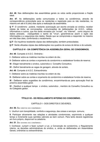 Art. 46. Nas deliberações das assembléias gerais os votos serão proporcionais a fração
ideal.
Art. 47. As deliberações serão comunicadas a todos os condôminos, através de
correspondência protocolada para os residentes e registrada para os não residentes, no
máximo em até é 8 (oito) dias após a realização da assembléia.
§ 1º. O condômino poderá, mediante autorização por escrito enviada ao síndico, receber
cópias de todas as convocações, comunicações de deliberações de A.G.C., editais,
informativos e outros, que lhe serão enviados por “e-mail”, via “Internet”, como arquivo de
dados anexado, criptografado e isento de "vírus", garantindo-se assim o sigilo das
informações e a segurança dos dados. Desde que se comprometa a responder no máximo
em três dias úteis, confirmando o recebimento.
§ 2º. Os inquilinos receberão cópias das deliberações, também protocoladas;
§ 3º. Serão afixadas cópias das deliberações nos quadros de avisos do térreo e do subsolo.

   CAPÍTULO IV - DA COMPETÊNCIA DA ASSEMBLÉIA GERAL DE CONDOMINOS.

Art. 48. Compete à A.G.C. Ordinária :
I - Deliberar sobre as matérias inscritas na ordem do dia ;
II- Deliberar sobre as contas e orçamento do condomínio e estabelecer fundos de reserva;
III - Eleger bienalmente o síndico, subsíndico e Conselho Consultivo;
IV - Definir bienalmente as vagas de garagem, através de sorteio.
Art. 49. Compete à A.G.C. Extraordinária:
I - Deliberar sobre as matérias inscritas na ordem do dia;
II - Deliberar sobre as contas e orçamento do condomínio e estabelecer fundos de reserva;
III - Deliberar sobre sugestões de condôminos, encaminhando-as para aprovação final da
próxima assembléia geral;
IV - Destituir a qualquer tempo o síndico, subsíndico , membro do Conselho Consultivo ou
do Colegiado gestor.



             TÍTULO VII - DO REGULAMENTO INTERNO DO CONDOMÍNIO .

                         CAPÍTULO I - DOS DIREITOS E DEVERES.

Art. 50. SÃO DIREITOS DOS CONDÔMINOS :
I. Usufruir com tranqüilidade, conforto e segurança, das coisas e serviços comuns;
II. Participar ativamente nas relações e atividades condominiais, exprimindo a qualquer
tempo e livremente suas opiniões cabíveis ao bem comum. Para tanto deverá registrá-las
em livro próprio, disponível na zeladoria.
Art. 51. SÃO DEVERES DOS CONDÔMINOS :
I. Conhecer, cumprir e fazer cumprir a Lei, a Convenção do condomínio, o Regulamento
interno, as decisões administrativas do síndico, e, ainda as deliberadas em Assembléias
Gerais, ordinárias ou extraordinárias;
 