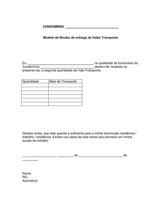 CONDOMÍNIO: ______________________________


              Modelo de Recibo de entrega de Vales Transporte




Eu, _____________________________________, na qualidade de funcionário do
Condomínio ______________________________, declaro ter recebido no
presente dia, a seguinte quantidade de Vale-Transporte:


Quantidade        Meio de Transporte




Declaro ainda, que esta quantia é suficiente para a minha locomoção residência /
trabalho / residência. Exceto nos casos de dias extras aos previstos em minha
escala de trabalho



___________________, _________ de _________________________ de
_________



Nome:
RG:
Assinatura:
 