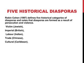 FIVE HISTORICAL DIASPORAS
Robin Cohen (1997) defines five historical categories of
diasporas and notes that diasporas are formed as a result of
persecution and violence.
Victim (Jewish),
Imperial (British),
Labour (Indian),
Trade (Chinese),
Cultural (Caribbean).
 