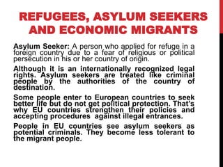 REFUGEES, ASYLUM SEEKERS
AND ECONOMIC MIGRANTS
Asylum Seeker: A person who applied for refuge in a
foreign country due to a fear of religious or political
persecution in his or her country of origin.
Although it is an internationally recognized legal
rights. Asylum seekers are treated like criminal
people by the authorities of the country of
destination.
Some people enter to European countries to seek
better life but do not get political protection. That’s
why EU countries strengthen their policies and
accepting procedures against illegal entrances.
People in EU countries see asylum seekers as
potential criminals. They become less tolerant to
the migrant people.
 