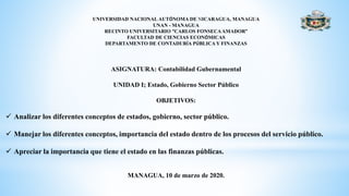 UNIVERSIDAD NACIONAL AUTÓNOMA DE NICARAGUA, MANAGUA
UNAN - MANAGUA
RECINTO UNIVERSITARIO “CARLOS FONSECAAMADOR”
FACULTAD DE CIENCIAS ECONÓMICAS
DEPARTAMENTO DE CONTADURÍA PÚBLICA Y FINANZAS
ASIGNATURA: Contabilidad Gubernamental
UNIDAD I; Estado, Gobierno Sector Público
OBJETIVOS:
 Analizar los diferentes conceptos de estados, gobierno, sector público.
 Manejar los diferentes conceptos, importancia del estado dentro de los procesos del servicio público.
 Apreciar la importancia que tiene el estado en las finanzas públicas.
MANAGUA, 10 de marzo de 2020.
 