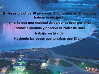 Envía esto a otras 10 personas. En unas horas 10 personas habrán orado por ti, y harás que una multitud de personas oren por otras. Entonces sientate y observa el Poder de Dios  trabajar en tu vida, Haciendo las cosas que tu sabes que Él ama. 