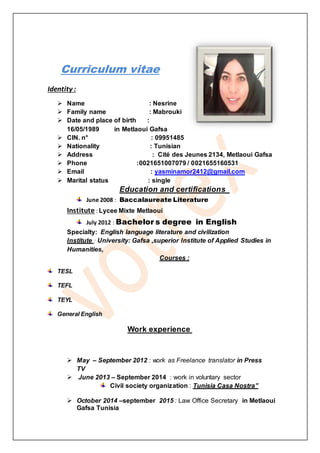 Curriculum vitae
Identity :
 Name : Nesrine
 Family name : Mabrouki
 Date and place of birth :
16/05/1989 in Metlaoui Gafsa
 CIN. n° : 09951485
 Nationality : Tunisian
 Address : Cité des Jeunes 2134, Metlaoui Gafsa
 Phone :0021651007079 / 0021655160531
 Email : yasminamor2412@gmail.com
 Marital status : single
Education and certifications
June 2008 : Baccalaureate Literature
Institute : Lycee Mixte Metlaoui
July 2012 : Bachelor s degree in English
Specialty: English language literature and civilization
Institute : University: Gafsa ,superior Institute of Applied Studies in
Humanities,
Courses :
TESL
TEFL
TEYL
General English
Work experience
 May – September 2012 : work as Freelance translator in Press
TV
 June 2013 – September 2014 : work in voluntary sector
Civil society organization : Tunisia Casa Nostra”
 October 2014 –september 2015 : Law Office Secretary in Metlaoui
Gafsa Tunisia
 