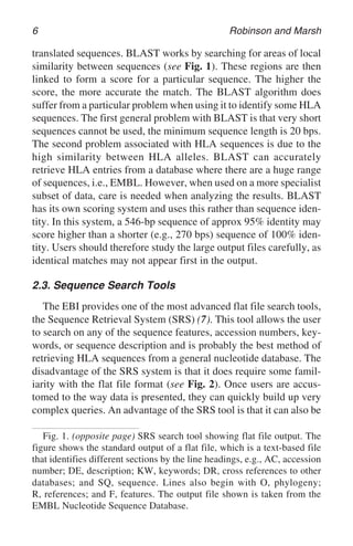 6 Robinson and Marsh
translated sequences. BLAST works by searching for areas of local
similarity between sequences (see Fig. 1). These regions are then
linked to form a score for a particular sequence. The higher the
score, the more accurate the match. The BLAST algorithm does
suffer from a particular problem when using it to identify some HLA
sequences. The first general problem with BLAST is that very short
sequences cannot be used, the minimum sequence length is 20 bps.
The second problem associated with HLA sequences is due to the
high similarity between HLA alleles. BLAST can accurately
retrieve HLA entries from a database where there are a huge range
of sequences, i.e., EMBL. However, when used on a more specialist
subset of data, care is needed when analyzing the results. BLAST
has its own scoring system and uses this rather than sequence iden-
tity. In this system, a 546-bp sequence of approx 95% identity may
score higher than a shorter (e.g., 270 bps) sequence of 100% iden-
tity. Users should therefore study the large output files carefully, as
identical matches may not appear first in the output.
2.3. Sequence Search Tools
The EBI provides one of the most advanced flat file search tools,
the Sequence Retrieval System (SRS) (7). This tool allows the user
to search on any of the sequence features, accession numbers, key-
words, or sequence description and is probably the best method of
retrieving HLA sequences from a general nucleotide database. The
disadvantage of the SRS system is that it does require some famil-
iarity with the flat file format (see Fig. 2). Once users are accus-
tomed to the way data is presented, they can quickly build up very
complex queries. An advantage of the SRS tool is that it can also be
Fig. 1. (opposite page) SRS search tool showing flat file output. The
figure shows the standard output of a flat file, which is a text-based file
that identifies different sections by the line headings, e.g., AC, accession
number; DE, description; KW, keywords; DR, cross references to other
databases; and SQ, sequence. Lines also begin with O, phylogeny;
R, references; and F, features. The output file shown is taken from the
EMBL Nucleotide Sequence Database.
 
