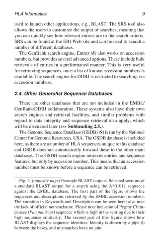 HLA Informatics 9
used to launch other applications, e.g., BLAST. The SRS tool also
allows the users to customize the output of searches, meaning that
you can quickly see how relevant entries are to the search criteria.
SRS can be found at the EBI Web site and can be used to search a
number of different databases.
The GenBank search engine, Entrez (8) also works on accession
numbers, but provides several advanced options. These include bulk
retrievals of entries in a preformatted manner. This is very useful
for retrieving sequences, once a list of known accession numbers is
available. The search engine for DDBJ is restricted to searching via
accession numbers.
2.4. Other Generalist Sequence Databases
There are other databases that are not included in the EMBL/
GenBank/DDBJ collaboration. These systems also have their own
search engines and retrieval facilities, and similar problems with
regard to data integrity and sequence retrieval also apply, which
will be discussed later (see Subheading 2.5.).
The Genome Sequence DataBase (GSDB) (9) is run by the National
Center for Genome Resources, USA. The GSDB database is included
here, as there are a number of HLA sequences unique to this database
and GSDB does not automatically forward these to the other main
databases. The GSDB search engine retrieves entries and sequence
features, but only by accession number. This means that an accession
number must be known before a sequence can be retrieved.
Fig. 2. (opposite page) Example BLAST outputs. Selected sections of
a standard BLAST output for a search using the A*01011 sequence
against the EMBL database. The first part of the figure shows the
sequences and descriptions retrieved by the EMBL accession numbers.
The variation in Keywords and Description can be seen here; also note
the lack of official nomenclature. Please note inclusion of Pygmy Chim-
panzee (Pan paniscus) sequence which is high in the scoring due to their
high sequence similarity. The second part of this figure shows how
BLAST displays the sequence identities. Identity is shown by a pipe (|)
between the bases, and mismatches have no join.
 