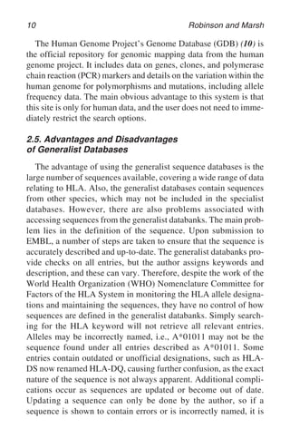 10 Robinson and Marsh
The Human Genome Project’s Genome Database (GDB) (10) is
the official repository for genomic mapping data from the human
genome project. It includes data on genes, clones, and polymerase
chain reaction (PCR) markers and details on the variation within the
human genome for polymorphisms and mutations, including allele
frequency data. The main obvious advantage to this system is that
this site is only for human data, and the user does not need to imme-
diately restrict the search options.
2.5. Advantages and Disadvantages
of Generalist Databases
The advantage of using the generalist sequence databases is the
large number of sequences available, covering a wide range of data
relating to HLA. Also, the generalist databases contain sequences
from other species, which may not be included in the specialist
databases. However, there are also problems associated with
accessing sequences from the generalist databanks. The main prob-
lem lies in the definition of the sequence. Upon submission to
EMBL, a number of steps are taken to ensure that the sequence is
accurately described and up-to-date. The generalist databanks pro-
vide checks on all entries, but the author assigns keywords and
description, and these can vary. Therefore, despite the work of the
World Health Organization (WHO) Nomenclature Committee for
Factors of the HLA System in monitoring the HLA allele designa-
tions and maintaining the sequences, they have no control of how
sequences are defined in the generalist databanks. Simply search-
ing for the HLA keyword will not retrieve all relevant entries.
Alleles may be incorrectly named, i.e., A*01011 may not be the
sequence found under all entries described as A*01011. Some
entries contain outdated or unofficial designations, such as HLA-
DS now renamed HLA-DQ, causing further confusion, as the exact
nature of the sequence is not always apparent. Additional compli-
cations occur as sequences are updated or become out of date.
Updating a sequence can only be done by the author, so if a
sequence is shown to contain errors or is incorrectly named, it is
 