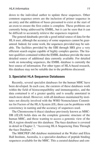 HLA Informatics 11
down to the individual author to update these sequences. Other
common sequence errors are the inclusion of primer sequence in
an entry and the addition of bases presumed to exist at the start of
an exon to ensure the first codon is complete. These problems are
currently being addressed by EMBL, but it can be seen that it can
be difficult to accurately retrieve the sequences required.
The general databanks provide a good initial source of data for the
HLA user, although the accuracy of some sequences cannot be guar-
anteed. Indeed, for some work, the sequences provided may be suit-
able. The facilities provided by the EBI through SRS give a very
efficient search engine capable of highly complex queries. The fea-
ture qualifiers contained within the EMBL database provide the most
detailed source of additional data currently available. For detailed
work on noncoding sequences, the EMBL database is currently the
best source of information. For other types of HLA-based research,
this database may not be suitable due to the problems discussed.
3. Specialist HLA Sequence Databases
Recently, several specialist databases for the human MHC have
been developed. In each case, the curators of these databases work
within the field of histocompatibility and immunogentics, and the
data contained is of a greater quality and is usually annotated in
much more detail. However, with all databases maintained by insti-
tutes not directly involved with the WHO Nomenclature Commit-
tee for Factors of the HLA System (11), there can be problems with
consistency in naming and the accuracy of sequences used.
The Chromosome 6 (6ace) database previously known as MHC-
DB (12,13) holds data on the complete genomic structure of the
human MHC, and those wanting to access a genomic view of the
HLA region should use this database. The 6ace database is covered
in detail in Chapter 2, “Accessing HLA Sequencing Data Through
the 6ace Database.”
The MHCPEP (14) database maintained at the Walter and Eliza
Hall Institute, Australia, is a specialist database of peptide binding
sequences available for the MHC. This a curated database and con-
 