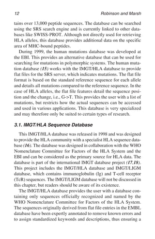 12 Robinson and Marsh
tains over 13,000 peptide sequences. The database can be searched
using the SRS search engine and is currently linked to other data-
bases like SWISS-PROT. Although not directly used for retrieving
HLA alleles, this database provides additional data on the specific
area of MHC-bound peptides.
During 1999, the human mutations database was developed at
the EBI. This provides an alternative database that can be used for
searching for mutations in polymorphic systems. The human muta-
tion database (15) works with the IMGT/HLA database to provide
flat files for the SRS server, which indicates mutations. The flat file
format is based on the standard reference sequence for each allele
and details all mutations compared to the reference sequence. In the
case of HLA alleles, the flat file features detail the sequence posi-
tion and the change, i.e., G->T. This provides the user with a list of
mutations, but restricts how the actual sequences can be accessed
and used in various applications. This database is very specialized
and may therefore only be suited to certain types of research.
3.1. IMGT/HLA Sequence Database
This IMGT/HLA database was released in 1998 and was designed
to provide the HLA community with a specialist HLA sequence data-
base (16). The database was designed in collaboration with the WHO
Nomenclature Committee for Factors of the HLA System and the
EBI and can be considered as the primary source for HLA data. The
database is part of the international IMGT database project (17,18).
This project includes the IMGT/HLA database and IMGT/LIGM
database, which contains immunoglobulin (Ig) and T-cell receptor
(TcR) sequences. The IMGT/LIGM database will not be discussed in
this chapter, but readers should be aware of its existence.
The IMGT/HLA database provides the user with a database con-
taining only sequences officially recognized and named by the
WHO Nomenclature Committee for Factors of the HLA System.
The sequences originally derived from flat file entries in the EMBL
database have been expertly annotated to remove known errors and
to assign standardized keywords and descriptions, thus ensuring a
 