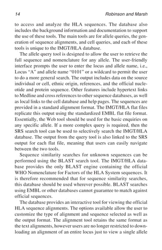 14 Robinson and Marsh
to access and analyze the HLA sequences. The database also
includes the background information and documentation to support
the use of these tools. The main tools are for allele queries, the gen-
eration of sequence alignments, and cell queries, and each of these
tools is unique to the IMGT/HLA database.
The allele query tool is designed to allow the user to retrieve the
full sequence and nomenclature for any allele. The user-friendly
interface prompts the user to enter the locus and allele name, i.e.,
Locus “A” and allele name “0101” or a wildcard to permit the user
to do a more general search. The output includes data on the source
individual or cell, ethnic origin, references, and the official nucle-
otide and protein sequence. Other features include hypertext links
to Medline and cross references to other sequence databases, as well
as local links to the cell database and help pages. The sequences are
provided in a standard alignment format. The IMGT/HLA flat files
replicate this output using the standardized EMBL flat file format.
Essentially, the Web tool should be used for the basic enquiries on
any specific allele. If a more complex query is required, then the
SRS search tool can be used to selectively search the IMGT/HLA
database. The output from the query tool is also linked to the SRS
output for each flat file, meaning that users can easily navigate
between the two tools.
Sequence similarity searches for unknown sequences can be
performed using the BLAST search tool. The IMGT/HLA data-
base provides the only BLAST engine containing the official
WHO Nomenclature for Factors of the HLA System sequences. It
is therefore recommended that for sequence similarity searches,
this database should be used wherever possible. BLAST searches
using EMBL or other databases cannot guarantee to match against
official sequences.
The database provides an interactive tool for viewing the official
HLA sequence alignments. The options available allow the user to
customize the type of alignment and sequence selected as well as
the output format. The alignment tool retains the same format as
the text alignments, however users are no longer restricted to down-
loading an alignment of an entire locus just to view a single allele
 
