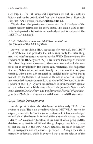 HLA Informatics 15
(see Fig. 4). The full locus text alignments are still available as
before and can be downloaded from the Anthony Nolan Research
Institute (ANRI) Web site (see Subheading 4.).
The database also provides access to a searchable database of the
source cells or individuals for every allele. This data is used to pro-
vide background information on each allele and is unique to the
IMGT/HLA database.
3.1.2. Submissions to the WHO Nomenclature
for Factors of the HLA System
As well as providing HLA sequences for retrieval, the IMGT/
HLA Web site also provides the submission tools for submitting
new and confirmatory sequences to the WHO Nomenclature for
Factors of the HLA System (11). This is now the accepted method
for submitting new sequences to the committee and includes sec-
tions for information on the source cell, references, and sequence
features. Submissions are sent directly to the committee for pro-
cessing, where they are assigned an official name before being
loaded into the IMGT/HLA database. Details of new confirmatory
and extended sequences submitted to the WHO Nomenclature for
Factors of the HLA System are included in nomenclature update
reports, which are published monthly in the journals Tissue Anti-
gens, Human Immunology, and the European Journal of Immuno-
genetics (19–21) and also made available on the ANRI Web site.
3.1.3. Future Developments
At the present time, the database contains only HLA exon
sequence data. The data contained within IMGT/HLA has to be
expertly annotated before inclusion, and as such, it has taken longer
to include all the feature information from other databases into the
IMGT/HLA database. Therefore, at the time of writing, the EMBL
database may contain additional, though largely unvalidated, data
to that included in the IMGT/HLA database. In order to remedy
this, a comprehensive review of all genomic HLA sequence data is
currently underway, and it is expected that a future release of the
 