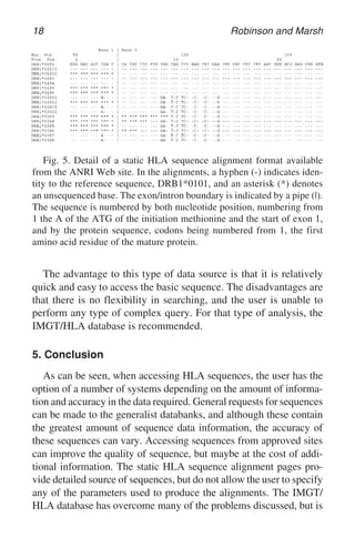 18 Robinson and Marsh
Fig. 5. Detail of a static HLA sequence alignment format available
from the ANRI Web site. In the alignments, a hyphen (-) indicates iden-
tity to the reference sequence, DRB1*0101, and an asterisk (*) denotes
an unsequenced base. The exon/intron boundary is indicated by a pipe (|).
The sequence is numbered by both nucleotide position, numbering from
1 the A of the ATG of the initiation methionine and the start of exon 1,
and by the protein sequence, codons being numbered from 1, the first
amino acid residue of the mature protein.
The advantage to this type of data source is that it is relatively
quick and easy to access the basic sequence. The disadvantages are
that there is no flexibility in searching, and the user is unable to
perform any type of complex query. For that type of analysis, the
IMGT/HLA database is recommended.
5. Conclusion
As can be seen, when accessing HLA sequences, the user has the
option of a number of systems depending on the amount of informa-
tion and accuracy in the data required. General requests for sequences
can be made to the generalist databanks, and although these contain
the greatest amount of sequence data information, the accuracy of
these sequences can vary. Accessing sequences from approved sites
can improve the quality of sequence, but maybe at the cost of addi-
tional information. The static HLA sequence alignment pages pro-
vide detailed source of sequences, but do not allow the user to specify
any of the parameters used to produce the alignments. The IMGT/
HLA database has overcome many of the problems discussed, but is
 
