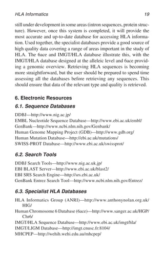 HLA Informatics 19
still under development in some areas (intron sequences, protein struc-
ture). However, once this system is completed, it will provide the
most accurate and up-to-date database for accessing HLA informa-
tion. Used together, the specialist databases provide a good source of
high quality data covering a range of areas important in the study of
HLA. The 6ace and IMGT/HLA database illustrate this, with the
IMGT/HLA database designed at the alleleic level and 6ace provid-
ing a genomic overview. Retrieving HLA sequences is becoming
more straightforward, but the user should be prepared to spend time
assessing all the databases before retrieving any sequences. This
should ensure that data of the relevant type and quality is retrieved.
6. Electronic Resources
6.1. Sequence Databases
DDBJ—http://www.nig.ac.jp/
EMBL Nucleotide Sequence Database—http://www.ebi.ac.uk/embl/
GenBank—http://www.ncbi.nlm.nih.gov/Genbank/
Human Genome Mapping Project (GDB)—http://www.gdb.org/
Human Mutation Database—http://ebi.ac.uk/mutations/
SWISS-PROT Database—http://www.ebi.ac.uk/swissprot/
6.2. Search Tools
DDBJ Search Tools—http://www.nig.ac.uk.jp/
EBI BLAST Server—http://www.ebi.ac.uk/blast2/
EBI SRS Search Engine—http://srs.ebi.ac.uk/
GenBank Entrez Search Tool—http://www.ncbi.nlm.nih.gov/Entrez/
6.3. Specialist HLA Databases
HLA Informatics Group (ANRI)—http://www.anthonynolan.org.uk/
HIG/
Human Chromosome 6 Database (6ace)—http://www.sanger.ac.uk/HGP/
Chr6/
IMGT/HLA Sequence Database—http://www.ebi.ac.uk/imgt/hla/
IMGT/LIGM Database—http://imgt.cnusc.fr:8104/
MHCPEP—http://wehih.wehi.edu.au/mhcpep/
 