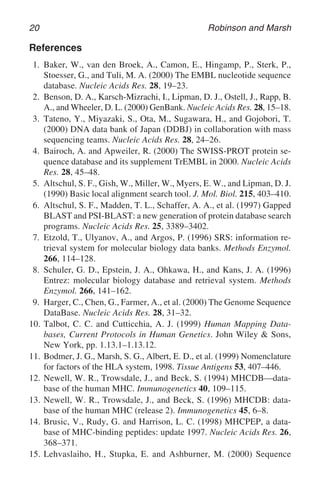 20 Robinson and Marsh
References
1. Baker, W., van den Broek, A., Camon, E., Hingamp, P., Sterk, P.,
Stoesser, G., and Tuli, M. A. (2000) The EMBL nucleotide sequence
database. Nucleic Acids Res. 28, 19–23.
2. Benson, D. A., Karsch-Mizrachi, I., Lipman, D. J., Ostell, J., Rapp, B.
A., and Wheeler, D. L. (2000) GenBank. Nucleic Acids Res. 28, 15–18.
3. Tateno, Y., Miyazaki, S., Ota, M., Sugawara, H., and Gojobori, T.
(2000) DNA data bank of Japan (DDBJ) in collaboration with mass
sequencing teams. Nucleic Acids Res. 28, 24–26.
4. Bairoch, A. and Apweiler, R. (2000) The SWISS-PROT protein se-
quence database and its supplement TrEMBL in 2000. Nucleic Acids
Res. 28, 45–48.
5. Altschul, S. F., Gish, W., Miller, W., Myers, E. W., and Lipman, D. J.
(1990) Basic local alignment search tool. J. Mol. Biol. 215, 403–410.
6. Altschul, S. F., Madden, T. L., Schaffer, A. A., et al. (1997) Gapped
BLAST and PSI-BLAST: a new generation of protein database search
programs. Nucleic Acids Res. 25, 3389–3402.
7. Etzold, T., Ulyanov, A., and Argos, P. (1996) SRS: information re-
trieval system for molecular biology data banks. Methods Enzymol.
266, 114–128.
8. Schuler, G. D., Epstein, J. A., Ohkawa, H., and Kans, J. A. (1996)
Entrez: molecular biology database and retrieval system. Methods
Enzymol. 266, 141–162.
9. Harger, C., Chen, G., Farmer, A., et al. (2000) The Genome Sequence
DataBase. Nucleic Acids Res. 28, 31–32.
10. Talbot, C. C. and Cutticchia, A. J. (1999) Human Mapping Data-
bases, Current Protocols in Human Genetics. John Wiley & Sons,
New York, pp. 1.13.1–1.13.12.
11. Bodmer, J. G., Marsh, S. G., Albert, E. D., et al. (1999) Nomenclature
for factors of the HLA system, 1998. Tissue Antigens 53, 407–446.
12. Newell, W. R., Trowsdale, J., and Beck, S. (1994) MHCDB—data-
base of the human MHC. Immunogenetics 40, 109–115.
13. Newell, W. R., Trowsdale, J., and Beck, S. (1996) MHCDB: data-
base of the human MHC (release 2). Immunogenetics 45, 6–8.
14. Brusic, V., Rudy, G. and Harrison, L. C. (1998) MHCPEP, a data-
base of MHC-binding peptides: update 1997. Nucleic Acids Res. 26,
368–371.
15. Lehvaslaiho, H., Stupka, E. and Ashburner, M. (2000) Sequence
 