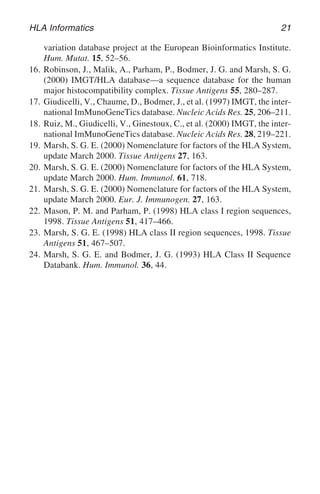 HLA Informatics 21
variation database project at the European Bioinformatics Institute.
Hum. Mutat. 15, 52–56.
16. Robinson, J., Malik, A., Parham, P., Bodmer, J. G. and Marsh, S. G.
(2000) IMGT/HLA database—a sequence database for the human
major histocompatibility complex. Tissue Antigens 55, 280–287.
17. Giudicelli, V., Chaume, D., Bodmer, J., et al. (1997) IMGT, the inter-
national ImMunoGeneTics database. Nucleic Acids Res. 25, 206–211.
18. Ruiz, M., Giudicelli, V., Ginestoux, C., et al. (2000) IMGT, the inter-
national ImMunoGeneTics database. Nucleic Acids Res. 28, 219–221.
19. Marsh, S. G. E. (2000) Nomenclature for factors of the HLA System,
update March 2000. Tissue Antigens 27, 163.
20. Marsh, S. G. E. (2000) Nomenclature for factors of the HLA System,
update March 2000. Hum. Immunol. 61, 718.
21. Marsh, S. G. E. (2000) Nomenclature for factors of the HLA System,
update March 2000. Eur. J. Immunogen. 27, 163.
22. Mason, P. M. and Parham, P. (1998) HLA class I region sequences,
1998. Tissue Antigens 51, 417–466.
23. Marsh, S. G. E. (1998) HLA class II region sequences, 1998. Tissue
Antigens 51, 467–507.
24. Marsh, S. G. E. and Bodmer, J. G. (1993) HLA Class II Sequence
Databank. Hum. Immunol. 36, 44.
 