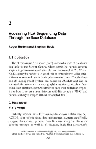 Accessing HLA Sequencing Through 6ace 23
2
Accessing HLA Sequencing Data
Through the 6ace Database
Roger Horton and Stephan Beck
1. Introduction
The chromosome 6 database (6ace) is one of a suite of databases
available at the Sanger Centre, which serve the human genome
sequencing communities of several chromosomes (1, 6, 20, 22, and
X). Data may be retrieved in graphical or textural form using inter-
active windows and menus or simple command texts. The database
and its management system are based on ACEDB and can be
accessed via three main routes, a graphics interface, a text interface,
and a Web interface. Here, we describe 6ace with particular empha-
sis on how to access major histocompatibility complex (MHC) and
human leukocyte antigen (HLA) associated data.
2. Databases
2.1. ACEDB
Initially written as a Caenorhabditis elegans DataBase (1),
ACEDB is an object-based data management system specifically
designed for use with genomic data. It is now being used for other
genome projects as well as C. elegans, including Drosophila
23
From: Methods in Molecular Biology, vol. 210: MHC Protocols
Edited by: S. H. Powis and Robert W. Vaughan © Humana Press Inc., Totowa, NJ
 