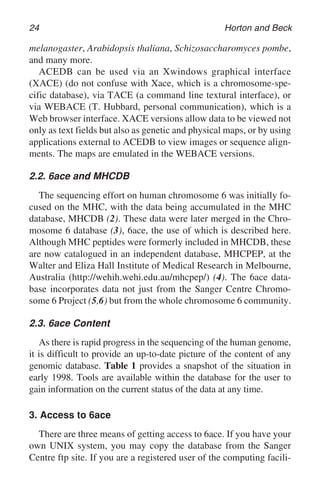 24 Horton and Beck
melanogaster, Arabidopsis thaliana, Schizosaccharomyces pombe,
and many more.
ACEDB can be used via an Xwindows graphical interface
(XACE) (do not confuse with Xace, which is a chromosome-spe-
cific database), via TACE (a command line textural interface), or
via WEBACE (T. Hubbard, personal communication), which is a
Web browser interface. XACE versions allow data to be viewed not
only as text fields but also as genetic and physical maps, or by using
applications external to ACEDB to view images or sequence align-
ments. The maps are emulated in the WEBACE versions.
2.2. 6ace and MHCDB
The sequencing effort on human chromosome 6 was initially fo-
cused on the MHC, with the data being accumulated in the MHC
database, MHCDB (2). These data were later merged in the Chro-
mosome 6 database (3), 6ace, the use of which is described here.
Although MHC peptides were formerly included in MHCDB, these
are now catalogued in an independent database, MHCPEP, at the
Walter and Eliza Hall Institute of Medical Research in Melbourne,
Australia (http://wehih.wehi.edu.au/mhcpep/) (4). The 6ace data-
base incorporates data not just from the Sanger Centre Chromo-
some 6 Project (5,6) but from the whole chromosome 6 community.
2.3. 6ace Content
As there is rapid progress in the sequencing of the human genome,
it is difficult to provide an up-to-date picture of the content of any
genomic database. Table 1 provides a snapshot of the situation in
early 1998. Tools are available within the database for the user to
gain information on the current status of the data at any time.
3. Access to 6ace
There are three means of getting access to 6ace. If you have your
own UNIX system, you may copy the database from the Sanger
Centre ftp site. If you are a registered user of the computing facili-
 