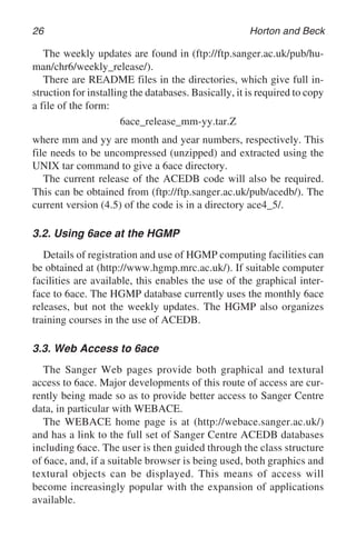 26 Horton and Beck
The weekly updates are found in (ftp://ftp.sanger.ac.uk/pub/hu-
man/chr6/weekly_release/).
There are README files in the directories, which give full in-
struction for installing the databases. Basically, it is required to copy
a file of the form:
6ace_release_mm-yy.tar.Z
where mm and yy are month and year numbers, respectively. This
file needs to be uncompressed (unzipped) and extracted using the
UNIX tar command to give a 6ace directory.
The current release of the ACEDB code will also be required.
This can be obtained from (ftp://ftp.sanger.ac.uk/pub/acedb/). The
current version (4.5) of the code is in a directory ace4_5/.
3.2. Using 6ace at the HGMP
Details of registration and use of HGMP computing facilities can
be obtained at (http://www.hgmp.mrc.ac.uk/). If suitable computer
facilities are available, this enables the use of the graphical inter-
face to 6ace. The HGMP database currently uses the monthly 6ace
releases, but not the weekly updates. The HGMP also organizes
training courses in the use of ACEDB.
3.3. Web Access to 6ace
The Sanger Web pages provide both graphical and textural
access to 6ace. Major developments of this route of access are cur-
rently being made so as to provide better access to Sanger Centre
data, in particular with WEBACE.
The WEBACE home page is at (http://webace.sanger.ac.uk/)
and has a link to the full set of Sanger Centre ACEDB databases
including 6ace. The user is then guided through the class structure
of 6ace, and, if a suitable browser is being used, both graphics and
textural objects can be displayed. This means of access will
become increasingly popular with the expansion of applications
available.
 