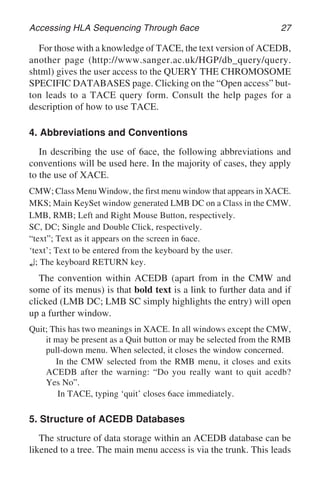Accessing HLA Sequencing Through 6ace 27
For those with a knowledge of TACE, the text version of ACEDB,
another page (http://www.sanger.ac.uk/HGP/db_query/query.
shtml) gives the user access to the QUERY THE CHROMOSOME
SPECIFIC DATABASES page. Clicking on the “Open access” but-
ton leads to a TACE query form. Consult the help pages for a
description of how to use TACE.
4. Abbreviations and Conventions
In describing the use of 6ace, the following abbreviations and
conventions will be used here. In the majority of cases, they apply
to the use of XACE.
CMW; Class Menu Window, the first menu window that appears in XACE.
MKS; Main KeySet window generated LMB DC on a Class in the CMW.
LMB, RMB; Left and Right Mouse Button, respectively.
SC, DC; Single and Double Click, respectively.
“text”; Text as it appears on the screen in 6ace.
‘text’; Text to be entered from the keyboard by the user.
↵; The keyboard RETURN key.
The convention within ACEDB (apart from in the CMW and
some of its menus) is that bold text is a link to further data and if
clicked (LMB DC; LMB SC simply highlights the entry) will open
up a further window.
Quit; This has two meanings in XACE. In all windows except the CMW,
it may be present as a Quit button or may be selected from the RMB
pull-down menu. When selected, it closes the window concerned.
In the CMW selected from the RMB menu, it closes and exits
ACEDB after the warning: “Do you really want to quit acedb?
Yes No”.
In TACE, typing ‘quit’ closes 6ace immediately.
5. Structure of ACEDB Databases
The structure of data storage within an ACEDB database can be
likened to a tree. The main menu access is via the trunk. This leads
 
