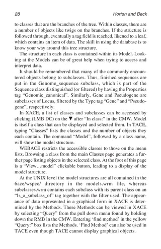 28 Horton and Beck
to classes that are the branches of the tree. Within classes, there are
a number of objects like twigs on the branches. If the structure is
followed through, eventually a tag field is reached, likened to a leaf,
which contains an item of data. The skill in using the database is to
know your way around this tree structure.
The structure in each class is contained within its Model. Look-
ing at the Models can be of great help when trying to access and
interpret data.
It should be remembered that many of the commonly encoun-
tered objects belong to subclasses. Thus, finished sequences are
put in the Genome_sequence subclass, which is part of the
Sequence class distinguished (or filtered) by having the Properties
tag “Genomic_canonical”. Similarly, Gene and Pseudogene are
subclasses of Locus, filtered by the Type tag “Gene” and “Pseudo-
gene”, respectively.
In XACE, a list of classes and subclasses can be accessed by
clicking (LMB DC) on the 䉲 after “In class:” in the CMW. Model
is itself a class that can be displayed and selected from. In TACE,
typing “Classes” lists the classes and the number of objects they
each contain. The command “Model”, followed by a class name,
will show the model structure.
WEBACE restricts the accessible classes to those on the menu
lists. Browsing a class from the main Classes page generates a fur-
ther page listing objects in the selected class. At the foot of this page
is a “View…model” clickable button, leading to a display of the
model structure.
At the UNIX level the model structures are all contained in the
6ace/wspec/ directory in the models.wrm file, whereas
subclasses.wrm contains each subclass with its parent class on an
“Is_a_subclass_of” tag together with the filter used. The appear-
ance of data represented in a graphical form in XACE is deter-
mined by the Methods. These Methods can be viewed in XACE
by selecting “Query” from the pull down menu found by holding
down the RMB in the CMW. Entering ‘find method’ in the yellow
“Query:” box lists the Methods. ‘Find Method’ can also be used in
TACE even though TACE cannot display graphical objects.
 