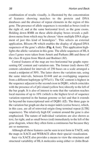 38 Horton and Beck
combination of results visually, is illustrated by the concentration
of features showing matches to the protein and DNA
databases and the absence of repeat elements in the region of this
gene. The presence of allele sequences is recorded as boxes (red) to
the right of, and at the same horizontal level, as the gene exons.
Holding down RMB on these allele-display boxes reveals a pull-
down menu from which may be chosen “show multiple DNA align-
ment of just this kind of homolgies”. This selects an external
application, Blixem (9) which enables the display of aligned DNA
sequences of the gene’s alleles (Fig. 4, foot). This application high-
lights the allelic variation in this gene. The allele sequences of HLA
class I genes were taken from Arnett and Parham (10) and those of
the class II region from Marsh and Bodmer (11).
Central features of the map are two horizontal bar graphs repre-
senting GC content and variation rate. The former (red) shows GC
content calculated for intervals of 250 bases on a scale arranged a
round a midpoint of 50%. The latter shows the variation rate, using
the same intervals, between E1448 and an overlapping sequence
from a different haplotype (p797a11). The GC content is highest in
the sequence adjacent to the second exon in DQB1, which coincides
with the presence of a CpG island (yellow box) directly to the left of
the bar graph. It is also of interest to note that the variation reaches
local maxima of up to 10% (which is the highest level of sequence
variation reported in the human genome so far) and that it extends
far beyond the transcriptional unit of DQB1 (12). The three gaps in
the variation bar graph are due to major indels (cerise boxes), which,
in this case, are all of retroviral origin (long terminal repeat [LTR]
sequences). The relatively high GC content around the gene is also
emphasized. The nature of individual variations are also shown as
text, far right, and as small boxes (red) immediately to the left of the
gene diagram, where they often form a continuous bar because they
are so numerous.
Although all these features can be seen in text form in TACE, only
the maps in XACE and WEBACE allow their spacial visualization.
6ace via XACE also provides a means to view the structures and
structural variability of HLA molecules using either xv (John Brad-
 