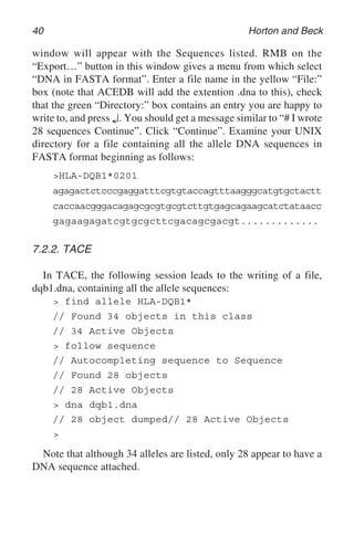 40 Horton and Beck
window will appear with the Sequences listed. RMB on the
“Export…” button in this window gives a menu from which select
“DNA in FASTA format”. Enter a file name in the yellow “File:”
box (note that ACEDB will add the extention .dna to this), check
that the green “Directory:” box contains an entry you are happy to
write to, and press ↵. You should get a message similar to “# I wrote
28 sequences Continue”. Click “Continue”. Examine your UNIX
directory for a file containing all the allele DNA sequences in
FASTA format beginning as follows:
>HLA-DQB1*0201
agagactctcccgaggatttcgtgtaccagtttaagggcatgtgctactt
caccaacgggacagagcgcgtgcgtcttgtgagcagaagcatctataacc
gagaagagatcgtgcgcttcgacagcgacgt.............
7.2.2. TACE
In TACE, the following session leads to the writing of a file,
dqb1.dna, containing all the allele sequences:
> find allele HLA-DQB1*
// Found 34 objects in this class
// 34 Active Objects
> follow sequence
// Autocompleting sequence to Sequence
// Found 28 objects
// 28 Active Objects
> dna dqb1.dna
// 28 object dumped// 28 Active Objects
>
Note that although 34 alleles are listed, only 28 appear to have a
DNA sequence attached.
 