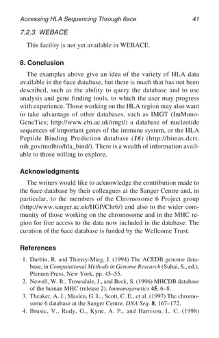 Accessing HLA Sequencing Through 6ace 41
7.2.3. WEBACE
This facility is not yet available in WEBACE.
8. Conclusion
The examples above give an idea of the variety of HLA data
available in the 6ace database, but there is much that has not been
described, such as the ability to query the database and to use
analysis and gene finding tools, to which the user may progress
with experience. Those working on the HLA region may also want
to take advantage of other databases, such as IMGT (ImMuno-
GeneTics; http://www.ebi.ac.uk/imgt/) a database of nucleotide
sequences of important genes of the immune system, or the HLA
Peptide Binding Prediction database (16) (http://bimas.dcrt.
nih.gov/molbio/hla_bind/). There is a wealth of information avail-
able to those willing to explore.
Acknowledgments
The writers would like to acknowledge the contribution made to
the 6ace database by their colleagues at the Sanger Centre and, in
particular, to the members of the Chromosome 6 Project group
(http://www.sanger.ac.uk/HGP/Chr6/) and also to the wider com-
munity of those working on the chromosome and in the MHC re-
gion for free access to the data now included in the database. The
curation of the 6ace database is funded by the Wellcome Trust.
References
1. Durbin, R. and Thierry-Mieg, J. (1994) The ACEDB genome data-
base, in Computational Methods in Genome Research (Suhai, S., ed.),
Plenum Press, New York, pp. 45–55.
2. Newell, W. R., Trowsdale, J., and Beck, S. (1996) MHCDB database
of the human MHC (release 2). Immunogenetics 45, 6–8.
3. Theaker, A. J., Maslen, G. L., Scott, C. E., et al. (1997) The chromo-
some 6 database at the Sanger Centre. DNA Seq. 8, 167–172.
4. Brusic, V., Rudy, G., Kyne, A. P., and Harrison, L. C. (1998)
 