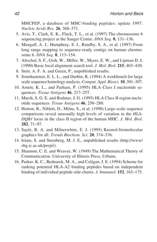 42 Horton and Beck
MHCPEP, a database of MHC-binding peptides: update 1997.
Nucleic Acids Res. 26, 368–371.
5. Avis, T., Clark, E. K., Flack, T. L., et al. (1997) The chromosome 6
sequencing project at the Sanger Centre. DNA Seq. 8, 131–136.
6. Mungall, A. J., Humphray, S. J., Randby, S. A., et al. (1997) From
long range mapping to sequence-ready contigs on human chromo-
some 6. DNA Seq. 8, 113–154.
7. Altschul, S. F., Gish, W., Miller, W., Myers, E. W., and Lipman D. J.
(1990) Basic local alignment search tool. J. Mol. Biol. 215, 403–410.
8. Smit, A. F. A. and Green, P., unpublished results.
9. Sonnhammer, E. L. L., and Durbin, R. (1994) A workbench for large
scale sequence homology analysis. Comput. Appl. Biosci. 10, 301–307.
10. Arnett, K. L., and Parham, P. (1995) HLA Class I nucleotide se-
quences. Tissue Antigens 46, 217–257.
11. Marsh, S. G. E. and Bodmer, J. G. (1995) HLA Class II region nucle-
otide sequences. Tissue Antigens 46, 258–280.
12. Horton, R., Niblett, D., Milne, S., et al. (1998) Large-scale sequence
comparisons reveal unusually high levels of variation in the HLA-
DQB1 locus in the class II region of the human MHC. J. Mol. Biol.
282, 71–97.
13. Sayle, R. A. and Milnerwhite, E. J. (1995) Rasmol-biomolecular
graphics for all. Trends Biochem. Sci. 20, 374–376.
14. Islam, S. and Sternberg, M. J. E., unpublished results (http://www/
sbg.ic.ac.uk/prepi/).
15. Shannon, C. E. and Weaver, W. (1949) The Mathematical Theory of
Communication. University of Illinois Press, Urbana.
16. Parker, K. C., Bednarek, M. A., and Coligan, J. E. (1994) Scheme for
ranking potential HLA-A2 binding peptides based on independent
binding of individual peptide side-chains. J. Immunol. 152, 163–175.
 