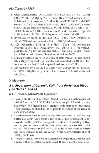HLA Typing by RFLP 47
14. Oligolabeling buffer (OLB). Solution O: 6.25 mL 2 M Tris-HCl, pH
8.0, 1.25 mL 1 M MgCl2, 2.5 mL water (filtered and stored at 4°C).
Solution A: 1 mL solution O, 5 mL of 0.1 M dTTP, dATP, and dGTP
(store at –20°C). Solution B: 2 M Hepes, pH 7.0 (store at 4°C). Solu-
tion C: Hexanucleotide primers at 90 OD U/mL in TE (store at –
20°C). To make 5X OLB, solutions A, B, and C are mixed together
in the ratio of 100:250:150. Aliquots can be stored at –20 C.
15. Hybridization fluid: 25 mL 20X SSC, 10 mL 100X Denhardt’s,
10 mL 20% sodium dodecyl sulfate (SDS), 55 mL water.
16. 50X Denhardt’s Solution: 5 g Ficoll (Type 400; Amersham
Pharmacia Biotech, Piscataway, NJ, USA), 5 g polyvinyl-
pyrrolidone, 5 g bovine serum albumin (Fraction V, Sigma), made
up to 500 mL with water, filtered and stored at –20°C.
17. Sonicated salmon sperm. A solution of 10 mg/mL of salmon sperm
DNA (Sigma) is made up in water and sonicated for 10 min. The
solution is then boiled and aliquoted and stored at –20°C.
18. LB medium: 10 g NaCl, 5 g Bacto yeast extract (Difco, Detroit,
MI, USA), 10 g Bacto tryptone (Difco), make to 1 L with water and
autoclave.
3. Methods
3.1. Separation of Genomic DNA from Peripheral Blood
(see Notes 1 and 2)
3.1.1. Phenol/Chloroform Extraction
1. Twenty milliliters of peripheral blood is taken and anticoagulated
with 0.5 mL. of 0.5 M EDTA buffered to pH 7.5 with sodium
hydroxide. (NB heparin may interfere with restriction enzymes.)
The blood may be stored at –20°C prior to extraction of the DNA or
used immediately.
2. The thawed or fresh blood is mixed with an equal vol of swelling
buffer and centrifuged 1000 g for 10 min. The supernatant is re-
moved, and the pellet is resuspended in 40 mL of swelling buffer,
and the process is repeated. On resuspension for the second time, 0.5
mL of 10% Nonidel P-40® (NP40) is added to the swelling buffer
and the suspension is kept on ice for 15 min before centrifugation at
1000 g for 10 min.
3. The pellet should now consist of a rather slimy pale mass of cells and
nuclei, with most of the red cells lysed. If this is not the case, a fur-
 