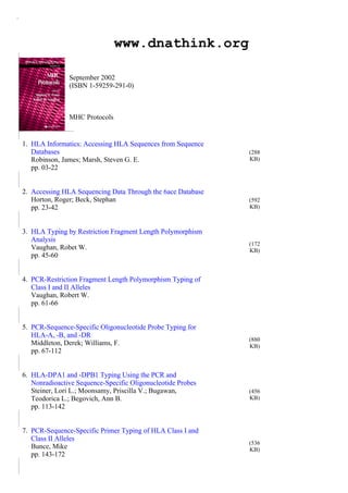 医网琴声 www.dnathink.org
September 2002
(ISBN 1-59259-291-0)
MHC Protocols
1. HLA Informatics: Accessing HLA Sequences from Sequence
Databases
Robinson, James; Marsh, Steven G. E.
pp. 03-22
(288
KB)
2. Accessing HLA Sequencing Data Through the 6ace Database
Horton, Roger; Beck, Stephan
pp. 23-42
(592
KB)
3. HLA Typing by Restriction Fragment Length Polymorphism
Analysis
Vaughan, Robet W.
pp. 45-60
(172
KB)
4. PCR-Restriction Fragment Length Polymorphism Typing of
Class I and II Alleles
Vaughan, Robert W.
pp. 61-66
5. PCR-Sequence-Specific Oligonucleotide Probe Typing for
HLA-A, -B, and -DR
Middleton, Derek; Williams, F.
pp. 67-112
(880
KB)
6. HLA-DPA1 and -DPB1 Typing Using the PCR and
Nonradioactive Sequence-Specific Oligonucleotide Probes
Steiner, Lori L.; Moonsamy, Priscilla V.; Bugawan,
Teodorica L.; Begovich, Ann B.
pp. 113-142
(456
KB)
7. PCR-Sequence-Specific Primer Typing of HLA Class I and
Class II Alleles
Bunce, Mike
pp. 143-172
(536
KB)
 