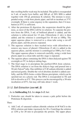 48 Vaughan
ther swelling buffer wash may be included. The pellet is resuspended
in 5 mL of nuclei lysis buffer, and 200 µL of 20% SDS is added
together with 150 µL proteinase K solution. The mixture is resus-
pended using a wide bore plastic pipet, and left to incubate at 37°C
overnight. If there is some urgency to the separation, then 2 h incu-
bation at 55°C is sufficient.
4. After the proteinase K digestion, the suspension should be gluti-
nous, as most of the DNA will be in solution. To separate the pro-
tein from the DNA, 5 mL of buffered phenol is added, and the
solution is roller-mixed for 15 min. Chloroform (1 mL) is then
added, and the solution is centrifuged for 10 min at 1000g. The
upper aqueous phase is removed to a clean tube using a cut-off
plastic pipet, and the process repeated.
5. The aqueous solution is then washed twice with chloroform to
remove any traces of phenol. Chloroform (5 mL) is added to the
aqueous phase, and the mixture is centrifuged at 1000 g for 5 min.
The upper aqueous phase is removed carefully, using a wide bore
plastic pipet to a clean tube and this stage is repeated.
6. The aqueous phase containing the DNA is then dialyzed against TE
overnight at 4°C in dialysis tubing bags.
7. The final stage is to precipitate the purified DNA from solution.
The DNA solution is cut from the dialysis bags and poured into a
50-mL Falcon® tube. One milliliter of 5 M sodium chloride is added
and mixed gently. Double the vol of absolute alcohol is added care-
fully, and the DNA forms a white fibrous precipitate, which can be
spooled-out on a plastic rod. The DNA is resuspended in TE and
left to dissolve at 4°C. This process can be encouraged by a 30-min
incubation at 65°C, but may still take about 1 week.
3.1.2. Salt Extraction (see ref. 2)
As in Subheading 3.1. for steps 1–3, but:
3. Particular care should be taken to ensure a pale pellet before the
Proteinase K digestion.
Then:
4. Add 2 mL of saturated sodium chloride solution (6 M NaCl) to the
DNA solution and shake vigorously for 30 s. Centrifuge the solution
at 1250 g for 20 min to precipitate the protein. The upper phase
 