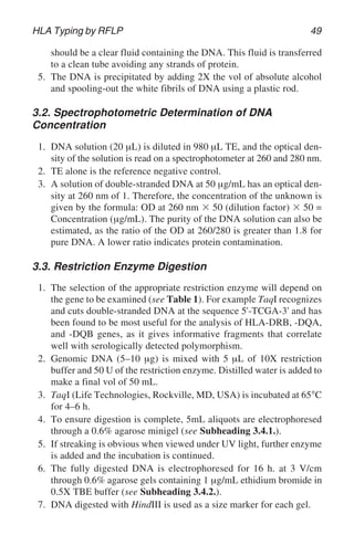 HLA Typing by RFLP 49
should be a clear fluid containing the DNA. This fluid is transferred
to a clean tube avoiding any strands of protein.
5. The DNA is precipitated by adding 2X the vol of absolute alcohol
and spooling-out the white fibrils of DNA using a plastic rod.
3.2. Spectrophotometric Determination of DNA
Concentration
1. DNA solution (20 µL) is diluted in 980 µL TE, and the optical den-
sity of the solution is read on a spectrophotometer at 260 and 280 nm.
2. TE alone is the reference negative control.
3. A solution of double-stranded DNA at 50 µg/mL has an optical den-
sity at 260 nm of 1. Therefore, the concentration of the unknown is
given by the formula: OD at 260 nm ⫻ 50 (dilution factor) ⫻ 50 =
Concentration (µg/mL). The purity of the DNA solution can also be
estimated, as the ratio of the OD at 260/280 is greater than 1.8 for
pure DNA. A lower ratio indicates protein contamination.
3.3. Restriction Enzyme Digestion
1. The selection of the appropriate restriction enzyme will depend on
the gene to be examined (see Table 1). For example TaqI recognizes
and cuts double-stranded DNA at the sequence 5'-TCGA-3' and has
been found to be most useful for the analysis of HLA-DRB, -DQA,
and -DQB genes, as it gives informative fragments that correlate
well with serologically detected polymorphism.
2. Genomic DNA (5–10 µg) is mixed with 5 µL of 10X restriction
buffer and 50 U of the restriction enzyme. Distilled water is added to
make a final vol of 50 mL.
3. TaqI (Life Technologies, Rockville, MD, USA) is incubated at 65°C
for 4–6 h.
4. To ensure digestion is complete, 5mL aliquots are electrophoresed
through a 0.6% agarose minigel (see Subheading 3.4.1.).
5. If streaking is obvious when viewed under UV light, further enzyme
is added and the incubation is continued.
6. The fully digested DNA is electrophoresed for 16 h. at 3 V/cm
through 0.6% agarose gels containing 1 µg/mL ethidium bromide in
0.5X TBE buffer (see Subheading 3.4.2.).
7. DNA digested with HindIII is used as a size marker for each gel.
 