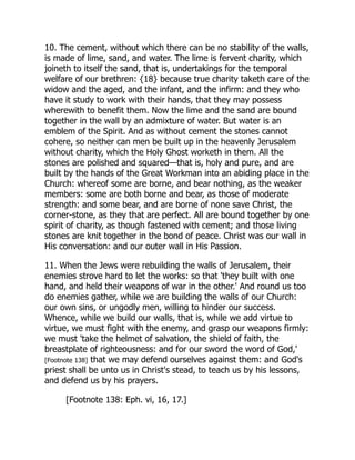 10. The cement, without which there can be no stability of the walls,
is made of lime, sand, and water. The lime is fervent charity, which
joineth to itself the sand, that is, undertakings for the temporal
welfare of our brethren: {18} because true charity taketh care of the
widow and the aged, and the infant, and the infirm: and they who
have it study to work with their hands, that they may possess
wherewith to benefit them. Now the lime and the sand are bound
together in the wall by an admixture of water. But water is an
emblem of the Spirit. And as without cement the stones cannot
cohere, so neither can men be built up in the heavenly Jerusalem
without charity, which the Holy Ghost worketh in them. All the
stones are polished and squared—that is, holy and pure, and are
built by the hands of the Great Workman into an abiding place in the
Church: whereof some are borne, and bear nothing, as the weaker
members: some are both borne and bear, as those of moderate
strength: and some bear, and are borne of none save Christ, the
corner-stone, as they that are perfect. All are bound together by one
spirit of charity, as though fastened with cement; and those living
stones are knit together in the bond of peace. Christ was our wall in
His conversation: and our outer wall in His Passion.
11. When the Jews were rebuilding the walls of Jerusalem, their
enemies strove hard to let the works: so that 'they built with one
hand, and held their weapons of war in the other.' And round us too
do enemies gather, while we are building the walls of our Church:
our own sins, or ungodly men, willing to hinder our success.
Whence, while we build our walls, that is, while we add virtue to
virtue, we must fight with the enemy, and grasp our weapons firmly:
we must 'take the helmet of salvation, the shield of faith, the
breastplate of righteousness: and for our sword the word of God,'
[Footnote 138] that we may defend ourselves against them: and God's
priest shall be unto us in Christ's stead, to teach us by his lessons,
and defend us by his prayers.
[Footnote 138: Eph. vi, 16, 17.]
 