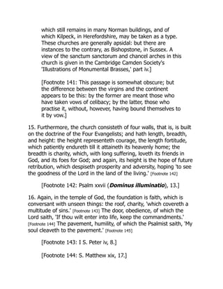 which still remains in many Norman buildings, and of
which Kilpeck, in Herefordshire, may be taken as a type.
These churches are generally apsidal: but there are
instances to the contrary, as Bishopstone, in Sussex. A
view of the sanctum sanctorum and chancel arches in this
church is given in the Cambridge Camden Society's
'Illustrations of Monumental Brasses,' part iv.]
[Footnote 141: This passage is somewhat obscure; but
the difference between the virgins and the continent
appears to be this: by the former are meant those who
have taken vows of celibacy; by the latter, those who
practise it, without, however, having bound themselves to
it by vow.]
15. Furthermore, the church consisteth of four walls, that is, is built
on the doctrine of the Four Evangelists; and hath length, breadth,
and height: the height representeth courage, the length fortitude,
which patiently endureth till it attaineth its heavenly home; the
breadth is charity, which, with long suffering, loveth its friends in
God, and its foes for God; and again, its height is the hope of future
retribution, which despiseth prosperity and adversity, hoping 'to see
the goodness of the Lord in the land of the living.' [Footnote 142]
[Footnote 142: Psalm xxvii (Dominus illuminatio), 13.]
16. Again, in the temple of God, the foundation is faith, which is
conversant with unseen things: the roof, charity, 'which covereth a
multitude of sins.' [Footnote 143] The door, obedience, of which the
Lord saith, 'If thou wilt enter into life, keep the commandments.'
[Footnote 144] The pavement, humility, of which the Psalmist saith, 'My
soul cleaveth to the pavement.' [Footnote 145]
[Footnote 143: I S. Peter iv, 8.]
[Footnote 144: S. Matthew xix, 17.]
 