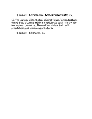 [Footnote 145: Psalm cxix (Adhaesit pavimento), 25.]
17. The four side-walls, the four cardinal virtues, justice, fortitude,
temperance, prudence. Hence the Apocalypse saith, 'The city lieth
four-square.' [Footnote 146] The windows are hospitality with
cheerfulness, and tenderness with charity.
[Footnote 146: Rev. xxi, 16.]
 
