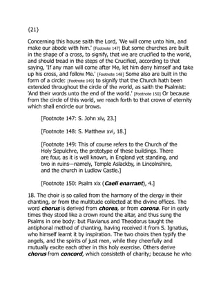 {21}
Concerning this house saith the Lord, 'We will come unto him, and
make our abode with him.' [Footnote 147] But some churches are built
in the shape of a cross, to signify, that we are crucified to the world,
and should tread in the steps of the Crucified, according to that
saying, 'If any man will come after Me, let him deny himself and take
up his cross, and follow Me.' [Footnote 148] Some also are built in the
form of a circle: [Footnote 149] to signify that the Church hath been
extended throughout the circle of the world, as saith the Psalmist:
'And their words unto the end of the world.' [Footnote 150] Or because
from the circle of this world, we reach forth to that crown of eternity
which shall encircle our brows.
[Footnote 147: S. John xiv, 23.]
[Footnote 148: S. Matthew xvi, 18.]
[Footnote 149: This of course refers to the Church of the
Holy Sepulchre, the prototype of these buildings. There
are four, as it is well known, in England yet standing, and
two in ruins—namely, Temple Aslackby, in Lincolnshire,
and the church in Ludlow Castle.]
[Footnote 150: Psalm xix (Caeli enarrant), 4.]
18. The choir is so called from the harmony of the clergy in their
chanting, or from the multitude collected at the divine offices. The
word chorus is derived from chorea, or from corona. For in early
times they stood like a crown round the altar, and thus sung the
Psalms in one body: but Flavianus and Theodorus taught the
antiphonal method of chanting, having received it from S. Ignatius,
who himself learnt it by inspiration. The two choirs then typify the
angels, and the spirits of just men, while they cheerfully and
mutually excite each other in this holy exercise. Others derive
chorus from concord, which consisteth of charity; because he who
 