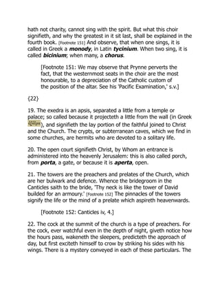 hath not charity, cannot sing with the spirit. But what this choir
signifieth, and why the greatest in it sit last, shall be explained in the
fourth book. [Footnote 151] And observe, that when one sings, it is
called in Greek a monody, in Latin tycinium. When two sing, it is
called bicinium; when many, a chorus.
[Footnote 151: We may observe that Prynne perverts the
fact, that the westernmost seats in the choir are the most
honourable, to a depreciation of the Catholic custom of
the position of the altar. See his 'Pacific Examination,' s.v.]
{22}
19. The exedra is an apsis, separated a little from a temple or
palace; so called because it projecteth a little from the wall (in Greek
), and signifieth the lay portion of the faithful joined to Christ
and the Church. The crypts, or subterranean caves, which we find in
some churches, are hermits who are devoted to a solitary life.
20. The open court signifieth Christ, by Whom an entrance is
administered into the heavenly Jerusalem: this is also called porch,
from porta, a gate, or because it is aperta, open.
21. The towers are the preachers and prelates of the Church, which
are her bulwark and defence. Whence the bridegroom in the
Canticles saith to the bride, 'Thy neck is like the tower of David
builded for an armoury.' [Footnote 152] The pinnacles of the towers
signify the life or the mind of a prelate which aspireth heavenwards.
[Footnote 152: Canticles iv, 4.]
22. The cock at the summit of the church is a type of preachers. For
the cock, ever watchful even in the depth of night, giveth notice how
the hours pass, wakeneth the sleepers, predicteth the approach of
day, but first exciteth himself to crow by striking his sides with his
wings. There is a mystery conveyed in each of these particulars. The
 