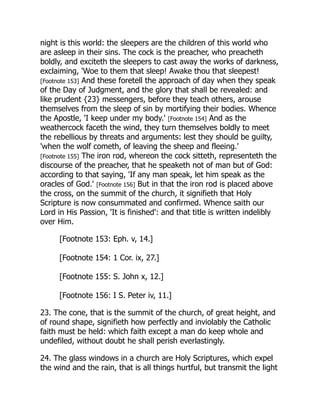 night is this world: the sleepers are the children of this world who
are asleep in their sins. The cock is the preacher, who preacheth
boldly, and exciteth the sleepers to cast away the works of darkness,
exclaiming, 'Woe to them that sleep! Awake thou that sleepest!
[Footnote 153] And these foretell the approach of day when they speak
of the Day of Judgment, and the glory that shall be revealed: and
like prudent {23} messengers, before they teach others, arouse
themselves from the sleep of sin by mortifying their bodies. Whence
the Apostle, 'I keep under my body.' [Footnote 154] And as the
weathercock faceth the wind, they turn themselves boldly to meet
the rebellious by threats and arguments: lest they should be guilty,
'when the wolf cometh, of leaving the sheep and fleeing.'
[Footnote 155] The iron rod, whereon the cock sitteth, representeth the
discourse of the preacher, that he speaketh not of man but of God:
according to that saying, 'If any man speak, let him speak as the
oracles of God.' [Footnote 156] But in that the iron rod is placed above
the cross, on the summit of the church, it signifieth that Holy
Scripture is now consummated and confirmed. Whence saith our
Lord in His Passion, 'It is finished': and that title is written indelibly
over Him.
[Footnote 153: Eph. v, 14.]
[Footnote 154: 1 Cor. ix, 27.]
[Footnote 155: S. John x, 12.]
[Footnote 156: I S. Peter iv, 11.]
23. The cone, that is the summit of the church, of great height, and
of round shape, signifieth how perfectly and inviolably the Catholic
faith must be held: which faith except a man do keep whole and
undefiled, without doubt he shall perish everlastingly.
24. The glass windows in a church are Holy Scriptures, which expel
the wind and the rain, that is all things hurtful, but transmit the light
 