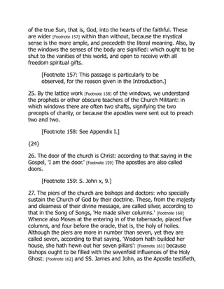 of the true Sun, that is, God, into the hearts of the faithful. These
are wider [Footnote 157] within than without, because the mystical
sense is the more ample, and precedeth the literal meaning. Also, by
the windows the senses of the body are signified: which ought to be
shut to the vanities of this world, and open to receive with all
freedom spiritual gifts.
[Footnote 157: This passage is particularly to be
observed, for the reason given in the Introduction.]
25. By the lattice work [Footnote 158] of the windows, we understand
the prophets or other obscure teachers of the Church Militant: in
which windows there are often two shafts, signifying the two
precepts of charity, or because the apostles were sent out to preach
two and two.
[Footnote 158: See Appendix I.]
{24}
26. The door of the church is Christ: according to that saying in the
Gospel, 'I am the door.' [Footnote 159] The apostles are also called
doors.
[Footnote 159: S. John x, 9.]
27. The piers of the church are bishops and doctors: who specially
sustain the Church of God by their doctrine. These, from the majesty
and clearness of their divine message, are called silver, according to
that in the Song of Songs, 'He made silver columns.' [Footnote 160]
Whence also Moses at the entering in of the tabernacle, placed five
columns, and four before the oracle, that is, the holy of holies.
Although the piers are more in number than seven, yet they are
called seven, according to that saying, 'Wisdom hath builded her
house, she hath hewn out her seven pillars': [Footnote 161] because
bishops ought to be filled with the sevenfold influences of the Holy
Ghost: [Footnote 162] and SS. James and John, as the Apostle testifieth,
 