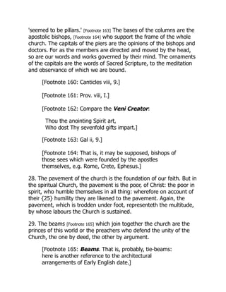 'seemed to be pillars.' [Footnote 163] The bases of the columns are the
apostolic bishops, [Footnote 164] who support the frame of the whole
church. The capitals of the piers are the opinions of the bishops and
doctors. For as the members are directed and moved by the head,
so are our words and works governed by their mind. The ornaments
of the capitals are the words of Sacred Scripture, to the meditation
and observance of which we are bound.
[Footnote 160: Canticles viii, 9.]
[Footnote 161: Prov. viii, I.]
[Footnote 162: Compare the Veni Creator:
Thou the anointing Spirit art,
Who dost Thy sevenfold gifts impart.]
[Footnote 163: Gal ii, 9.]
[Footnote 164: That is, it may be supposed, bishops of
those sees which were founded by the apostles
themselves, e.g. Rome, Crete, Ephesus.]
28. The pavement of the church is the foundation of our faith. But in
the spiritual Church, the pavement is the poor, of Christ: the poor in
spirit, who humble themselves in all thing: wherefore on account of
their {25} humility they are likened to the pavement. Again, the
pavement, which is trodden under foot, representeth the multitude,
by whose labours the Church is sustained.
29. The beams [Footnote 165] which join together the church are the
princes of this world or the preachers who defend the unity of the
Church, the one by deed, the other by argument.
[Footnote 165: Beams. That is, probably, tie-beams:
here is another reference to the architectural
arrangements of Early English date.]
 