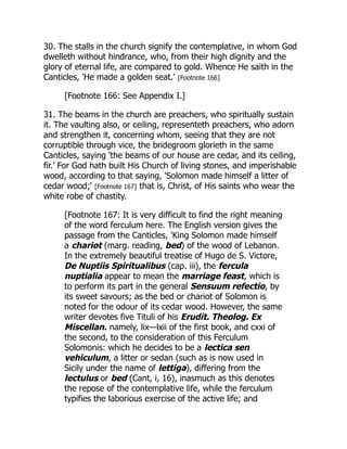 30. The stalls in the church signify the contemplative, in whom God
dwelleth without hindrance, who, from their high dignity and the
glory of eternal life, are compared to gold. Whence He saith in the
Canticles, 'He made a golden seat.' [Footnote 166]
[Footnote 166: See Appendix I.]
31. The beams in the church are preachers, who spiritually sustain
it. The vaulting also, or ceiling, representeth preachers, who adorn
and strengthen it, concerning whom, seeing that they are not
corruptible through vice, the bridegroom glorieth in the same
Canticles, saying 'the beams of our house are cedar, and its ceiling,
fir.' For God hath built His Church of living stones, and imperishable
wood, according to that saying, 'Solomon made himself a litter of
cedar wood;' [Footnote 167] that is, Christ, of His saints who wear the
white robe of chastity.
[Footnote 167: It is very difficult to find the right meaning
of the word ferculum here. The English version gives the
passage from the Canticles, 'King Solomon made himself
a chariot (marg. reading, bed) of the wood of Lebanon.
In the extremely beautiful treatise of Hugo de S. Victore,
De Nuptiis Spiritualibus (cap. iii), the fercula
nuptialia appear to mean the marriage feast, which is
to perform its part in the general Sensuum refectio, by
its sweet savours; as the bed or chariot of Solomon is
noted for the odour of its cedar wood. However, the same
writer devotes five Tituli of his Erudit. Theolog. Ex
Miscellan. namely, lix—lxii of the first book, and cxxi of
the second, to the consideration of this Ferculum
Solomonis: which he decides to be a lectica sen
vehiculum, a litter or sedan (such as is now used in
Sicily under the name of lettiga), differing from the
lectulus or bed (Cant, i, 16), inasmuch as this denotes
the repose of the contemplative life, while the ferculum
typifies the laborious exercise of the active life; and
 