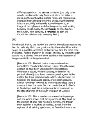 differing again from the currus or chariot (the only other
vehicle mentioned in Holy Scripture), since the latter is
drawn on the earth with a grating noise, and represents a
depraved heart clinging to earthly things, but the former
is borne smoothly and quietly above the ground, an
image of the righteous soul despising earthly and seeking
heavenly things. Lastly, the ferculum, or litter, typifies
the Church, from carrying, a ferendo, as doth the
Church her children unto Heavenly Rest.]
{26}
The chancel, that is, the head of the church, being lower [Footnote 168]
than its body, signifieth how great humility there should be in the
clergy, or in prelates, according to that saying, 'And the more thou
art exalted, humble thyself in all things.' The rail, by which the altar
[Footnote 169] is divided from the choir, teacheth the separation of
things celestial from things terrestrial.
[Footnote 168: The fact that in many unaltered and
unmutilated churches the chancel is lower than the nave,
appears to have been unnoticed by ecclesiologists.
Wherever it occurs, William Dowsing, or some of his
puritanical coadjutors, have been supposed agents in the
matter. But there exist chancels, which, whether from the
height of the piscina and sedilia, or on other accounts,
cannot have been lowered, to which nevertheless there is
a descent from the nave. Such an one is that of S. Giles's
at Cambridge: and the arrangement is very common in
the little churches of the south-west part of Sussex.]
[Footnote 169: This is another very remarkable passage:
and one which proves that the injunction of Abp. Laud for
the erection of altar rails was not a novelty. And though
their abolition is much to be wished, as well from the
ugliness of all existing specimens, as from the irreverence
 