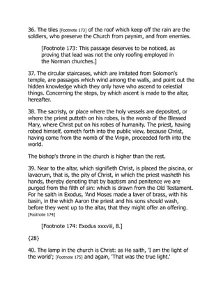 36. The tiles [Footnote 173] of the roof which keep off the rain are the
soldiers, who preserve the Church from paynim, and from enemies.
[Footnote 173: This passage deserves to be noticed, as
proving that lead was not the only roofing employed in
the Norman churches.]
37. The circular staircases, which are imitated from Solomon's
temple, are passages which wind among the walls, and point out the
hidden knowledge which they only have who ascend to celestial
things. Concerning the steps, by which ascent is made to the altar,
hereafter.
38. The sacristy, or place where the holy vessels are deposited, or
where the priest putteth on his robes, is the womb of the Blessed
Mary, where Christ put on his robes of humanity. The priest, having
robed himself, cometh forth into the public view, because Christ,
having come from the womb of the Virgin, proceeded forth into the
world.
The bishop's throne in the church is higher than the rest.
39. Near to the altar, which signifieth Christ, is placed the piscina, or
lavacrum, that is, the pity of Christ, in which the priest washeth his
hands, thereby denoting that by baptism and penitence we are
purged from the filth of sin: which is drawn from the Old Testament.
For he saith in Exodus, 'And Moses made a laver of brass, with his
basin, in the which Aaron the priest and his sons should wash,
before they went up to the altar, that they might offer an offering.
[Footnote 174]
[Footnote 174: Exodus xxxviii, 8.]
{28}
40. The lamp in the church is Christ: as He saith, 'I am the light of
the world'; [Footnote 175] and again, 'That was the true light.'
 