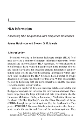 HLA Informatics 3
1
HLA Informatics
Accessing HLA Sequences from Sequence Databases
James Robinson and Steven G. E. Marsh
1. Introduction
Scientists working in the human leukocyte antigen (HLA) field
have access to a number of different informatics resources for the
analysis and interpretation of HLA sequences. Recent advances in
bioinformatics have resulted in an increase in the number of tools
and facilities available for sequence analysis. Researchers can now
utilize these tools to analyze the genomic information within their
own field; in addition, the HLA field also has a number of groups
developing software specifically for this area. Within this chapter,
we will be discussing both the more general tools and the specialist
HLA informatics tools available.
There are a number of different sequence databases available and
the type of database can influence the information retrieved. Data-
bases range from the large international data repositories like the
European Molecular Biology Laboratory Nucleotide Sequence
Database (EMBL), GenBank®, and the DNA Databank of Japan
(DDBJ) through to specialist systems like the ImMunoGeneTics
project IMGT/HLA Database. It is therefore imperative that the user
understands the merits and flaws of the various systems. This
3
From: Methods in Molecular Biology, vol. 210: MHC Protocols
Edited by: S. H. Powis and Robert W. Vaughan © Humana Press Inc., Totowa, NJ
 