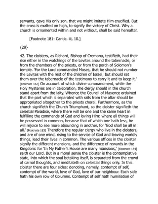 servants, gave His only son, that we might imitate Him crucified. But
the cross is exalted on high, to signify the victory of Christ. Why a
church is ornamented within and not without, shall be said hereafter.
[Footnote 181: Cantic. iii, 10.]
{29}
42. The cloisters, as Richard, Bishop of Cremona, testifieth, had their
rise either in the watchings of the Levites around the tabernacle, or
from the chambers of the priests, or from the porch of Solomon's
temple. 'For the Lord commanded Moses, that he should not number
the Levites with the rest of the children of Israel; but should set
them over the tabernacle of the testimony to carry it and to keep it.'
[Footnote 182] On account of which divine commandment, while the
Holy Mysteries are in celebration, the clergy should in the church
stand apart from the laity. Whence the Council of Mayence ordained
that the part which is separated with rails from the altar should be
appropriated altogether to the priests choral. Furthermore, as the
church signifieth the Church Triumphant, so the cloister signifieth the
celestial Paradise, where there will be one and the same heart in
fulfilling the commands of God and loving Him: where all things will
be possessed in common, because that of which one hath less, he
will rejoice to see more abounding in another, for 'God shall be all in
all.' [Footnote 183] Therefore the regular clergy who live in the cloisters,
and are of one mind, rising to the service of God and leaving worldly
things, lead their lives in common. The various offices in the cloister
signify the different mansions, and the difference of rewards in the
Kingdom: for 'In My Father's House are many mansions,' [Footnote 184]
saith our Lord. But in a moral sense the cloister is the contemplative
state, into which the soul betaking itself, is separated from the crowd
of carnal thoughts, and meditateth on celestial things only. In this
cloister there are four sides: denoting, namely, contempt of self,
contempt of the world, love of God, love of our neighbour. Each side
hath his own row of Columns. Contempt of self hath humiliation of
 