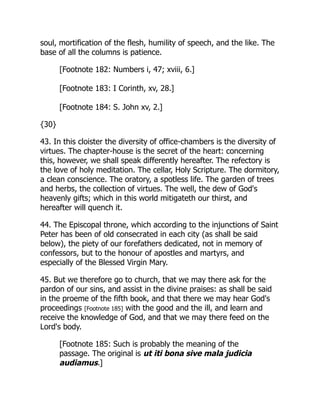 soul, mortification of the flesh, humility of speech, and the like. The
base of all the columns is patience.
[Footnote 182: Numbers i, 47; xviii, 6.]
[Footnote 183: I Corinth, xv, 28.]
[Footnote 184: S. John xv, 2.]
{30}
43. In this cloister the diversity of office-chambers is the diversity of
virtues. The chapter-house is the secret of the heart: concerning
this, however, we shall speak differently hereafter. The refectory is
the love of holy meditation. The cellar, Holy Scripture. The dormitory,
a clean conscience. The oratory, a spotless life. The garden of trees
and herbs, the collection of virtues. The well, the dew of God's
heavenly gifts; which in this world mitigateth our thirst, and
hereafter will quench it.
44. The Episcopal throne, which according to the injunctions of Saint
Peter has been of old consecrated in each city (as shall be said
below), the piety of our forefathers dedicated, not in memory of
confessors, but to the honour of apostles and martyrs, and
especially of the Blessed Virgin Mary.
45. But we therefore go to church, that we may there ask for the
pardon of our sins, and assist in the divine praises: as shall be said
in the proeme of the fifth book, and that there we may hear God's
proceedings [Footnote 185] with the good and the ill, and learn and
receive the knowledge of God, and that we may there feed on the
Lord's body.
[Footnote 185: Such is probably the meaning of the
passage. The original is ut iti bona sive mala judicia
audiamus.]
 