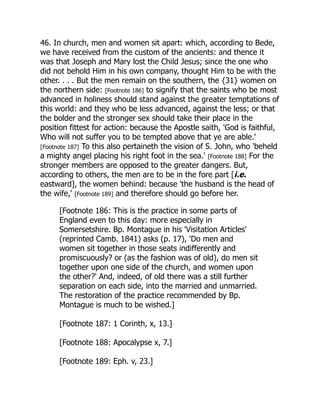 46. In church, men and women sit apart: which, according to Bede,
we have received from the custom of the ancients: and thence it
was that Joseph and Mary lost the Child Jesus; since the one who
did not behold Him in his own company, thought Him to be with the
other. . . . But the men remain on the southern, the {31} women on
the northern side: [Footnote 186] to signify that the saints who be most
advanced in holiness should stand against the greater temptations of
this world: and they who be less advanced, against the less; or that
the bolder and the stronger sex should take their place in the
position fittest for action: because the Apostle saith, 'God is faithful,
Who will not suffer you to be tempted above that ye are able.'
[Footnote 187] To this also pertaineth the vision of S. John, who 'beheld
a mighty angel placing his right foot in the sea.' [Footnote 188] For the
stronger members are opposed to the greater dangers. But,
according to others, the men are to be in the fore part [i.e.
eastward], the women behind: because 'the husband is the head of
the wife,' [Footnote 189] and therefore should go before her.
[Footnote 186: This is the practice in some parts of
England even to this day: more especially in
Somersetshire. Bp. Montague in his 'Visitation Articles'
(reprinted Camb. 1841) asks (p. 17), 'Do men and
women sit together in those seats indifferently and
promiscuously? or (as the fashion was of old), do men sit
together upon one side of the church, and women upon
the other?' And, indeed, of old there was a still further
separation on each side, into the married and unmarried.
The restoration of the practice recommended by Bp.
Montague is much to be wished.]
[Footnote 187: 1 Corinth, x, 13.]
[Footnote 188: Apocalypse x, 7.]
[Footnote 189: Eph. v, 23.]
 