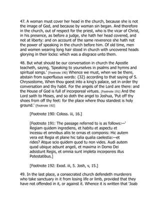 47. A woman must cover her head in the church, because she is not
the image of God, and because by woman sin began. And therefore
in the church, out of respect for the priest, who is the vicar of Christ,
in his presence, as before a judge, she hath her head covered, and
not at liberty: and on account of the same reverence she hath not
the power of speaking in the church before him. Of old time, men
and women wearing long hair stood in church with uncovered heads
glorying in their locks: which was a disgrace unto them.
48. But what should be our conversation in church the Apostle
teacheth, saying, 'Speaking to yourselves in psalms and hymns and
spiritual songs.' [Footnote 190] Whence we must, when we be there,
abstain from superfluous words: {32} according to that saying of S.
Chrysostome, When thou goest into a king's palace, set in order thy
conversation and thy habit. For the angels of the Lord are there: and
the House of God is full of incorporeal virtues. [Footnote 191] And the
Lord saith to Moses, and so doth the angel to Joshua, 'Put off thy
shoes from off thy feet: for the place where thou standest is holy
ground.' [Footnote 192]
[Footnote 190: Coloss. iii, 16.]
[Footnote 191: The passage referred to is as follows:—'
Regiam quidem ingrediens, et habitu et aspectu et
incessu et omnibus aliis te ornas et componis: Hic autem
vera est Regia et plane hic talia qualia caelestia:—et
rides? Atque scio quidem quod tu non vides. Audi autem
quod ubique adsunt angeli, et maxima in Domo Dei
adsistunt Regis, et omnia sunt impleta incorporeis illus
Potestatibus.]
[Footnote 192: Exod. iii, 5. Josh, v, 15.]
49. In the last place, a consecrated church defendeth murderers
who take sanctuary in it from losing life or limb, provided that they
have not offended in it, or against it. Whence it is written that 'Joab
 